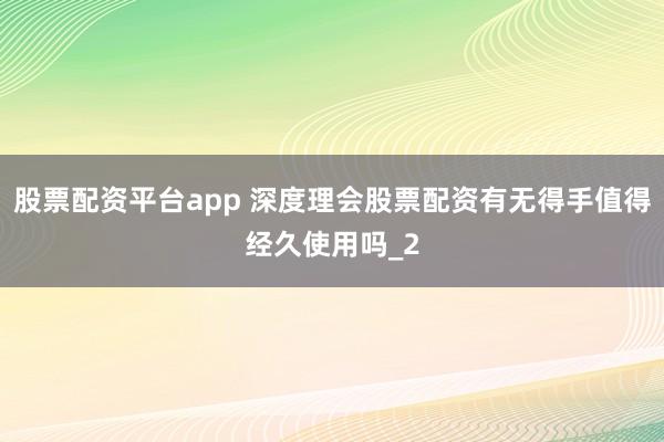 股票配资平台app 深度理会股票配资有无得手值得经久使用吗_2