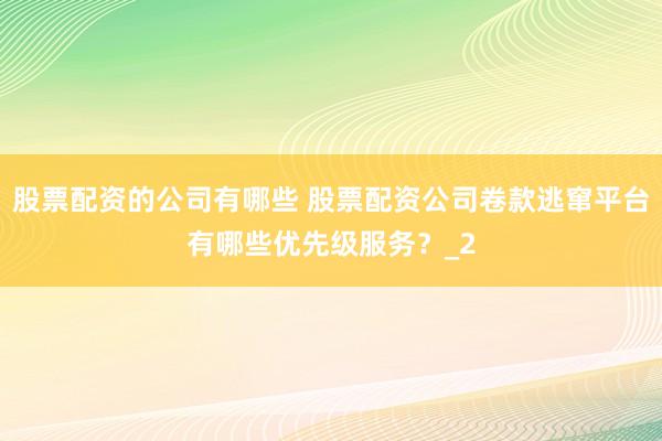 股票配资的公司有哪些 股票配资公司卷款逃窜平台有哪些优先级服务？_2