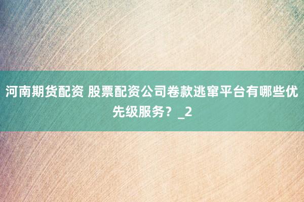 河南期货配资 股票配资公司卷款逃窜平台有哪些优先级服务？_2