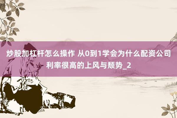 炒股加杠杆怎么操作 从0到1学会为什么配资公司利率很高的上风与颓势_2