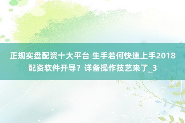 正规实盘配资十大平台 生手若何快速上手2018配资软件开导？详备操作技艺来了_3