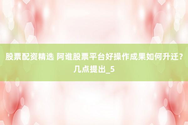 股票配资精选 阿谁股票平台好操作成果如何升迁？几点提出_5