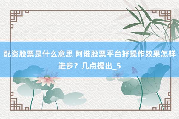 配资股票是什么意思 阿谁股票平台好操作效果怎样进步？几点提出_5