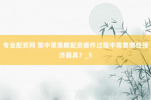 专业配资网 策中策策略配资操作过程中需要哪些接济器具？_5