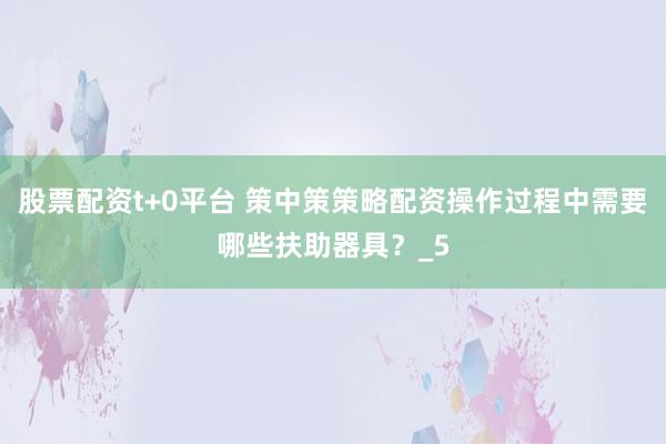 股票配资t+0平台 策中策策略配资操作过程中需要哪些扶助器具？_5