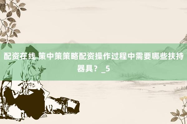 配资在线 策中策策略配资操作过程中需要哪些扶持器具？_5