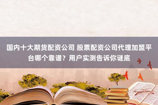 国内十大期货配资公司 股票配资公司代理加盟平台哪个靠谱？用户实测告诉你谜底