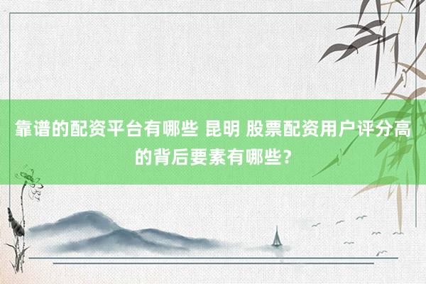 靠谱的配资平台有哪些 昆明 股票配资用户评分高的背后要素有哪些？