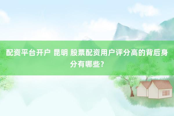 配资平台开户 昆明 股票配资用户评分高的背后身分有哪些？