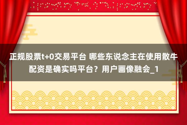 正规股票t+0交易平台 哪些东说念主在使用散牛配资是确实吗平台？用户画像融会_1