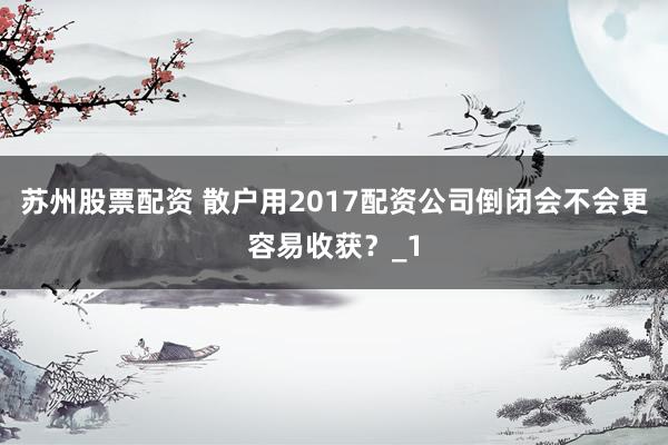 苏州股票配资 散户用2017配资公司倒闭会不会更容易收获？_1