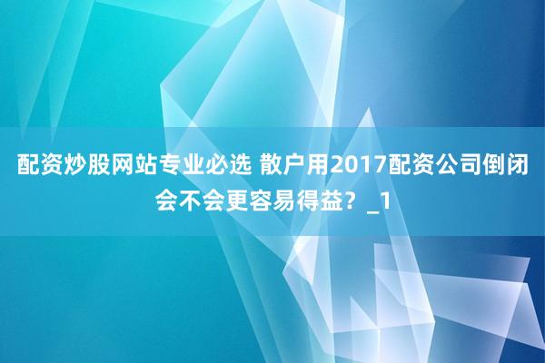 配资炒股网站专业必选 散户用2017配资公司倒闭会不会更容易得益？_1