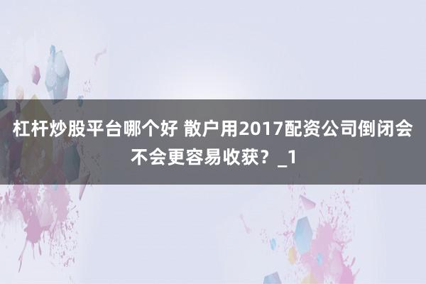 杠杆炒股平台哪个好 散户用2017配资公司倒闭会不会更容易收获？_1