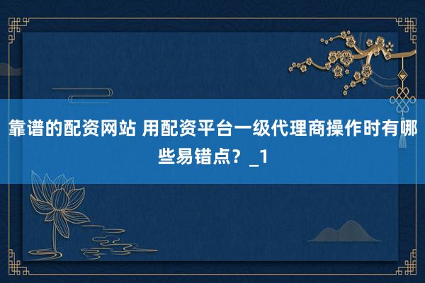 靠谱的配资网站 用配资平台一级代理商操作时有哪些易错点？_1