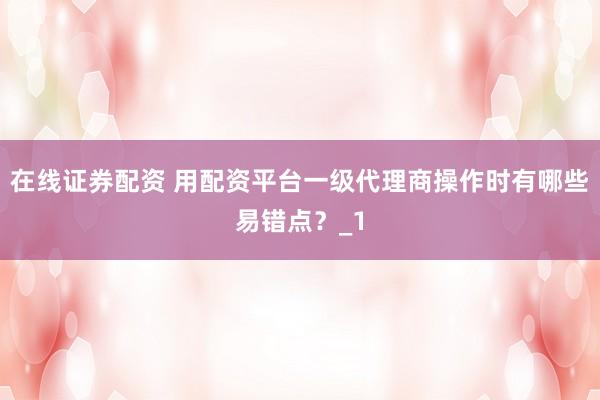 在线证券配资 用配资平台一级代理商操作时有哪些易错点？_1