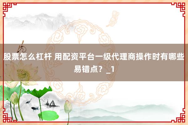 股票怎么杠杆 用配资平台一级代理商操作时有哪些易错点？_1
