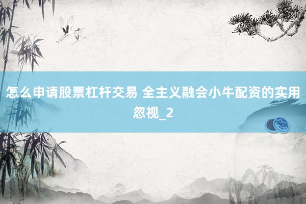 怎么申请股票杠杆交易 全主义融会小牛配资的实用忽视_2