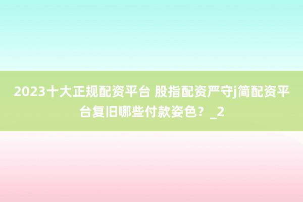 2023十大正规配资平台 股指配资严守j简配资平台复旧哪些付款姿色？_2