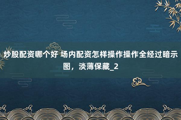 炒股配资哪个好 场内配资怎样操作操作全经过暗示图，淡薄保藏_2