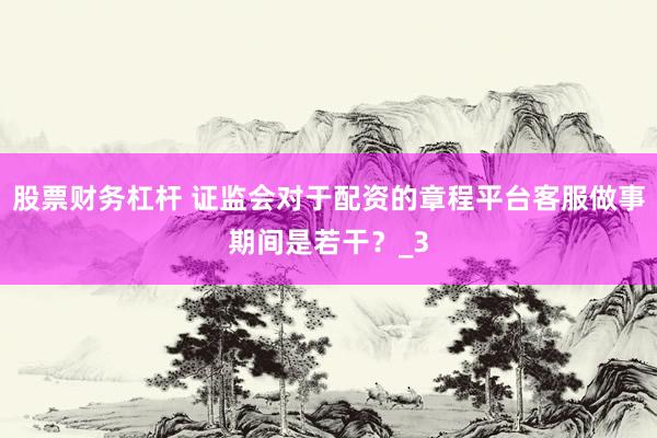 股票财务杠杆 证监会对于配资的章程平台客服做事期间是若干？_3