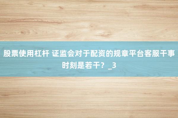 股票使用杠杆 证监会对于配资的规章平台客服干事时刻是若干？_3