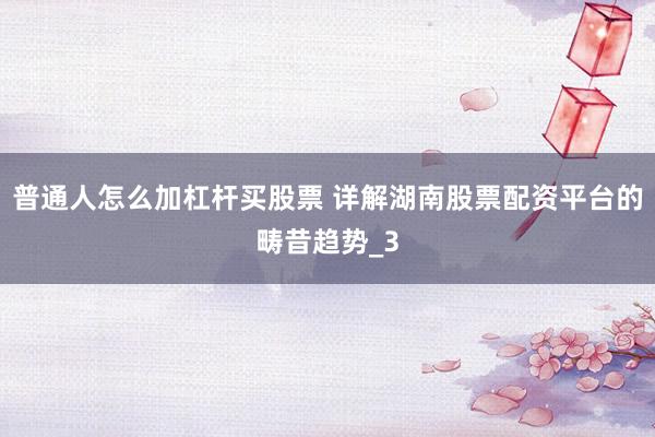 普通人怎么加杠杆买股票 详解湖南股票配资平台的畴昔趋势_3