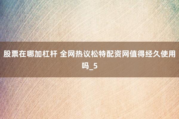 股票在哪加杠杆 全网热议松特配资网值得经久使用吗_5