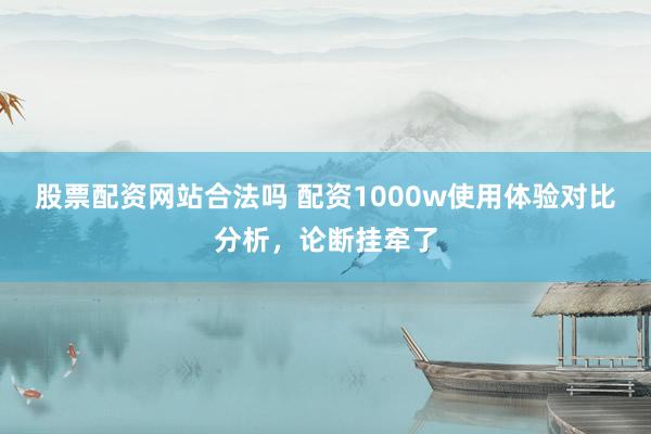 股票配资网站合法吗 配资1000w使用体验对比分析，论断挂牵了