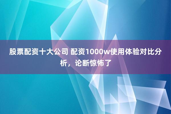 股票配资十大公司 配资1000w使用体验对比分析，论断惊怖了