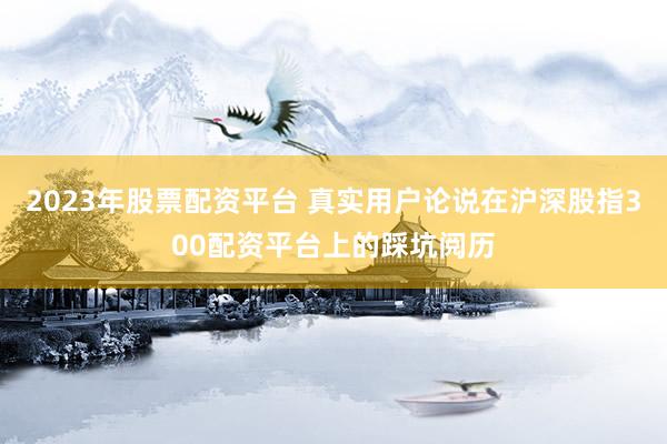 2023年股票配资平台 真实用户论说在沪深股指300配资平台上的踩坑阅历