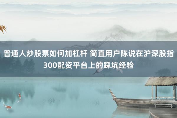 普通人炒股票如何加杠杆 简直用户陈说在沪深股指300配资平台上的踩坑经验
