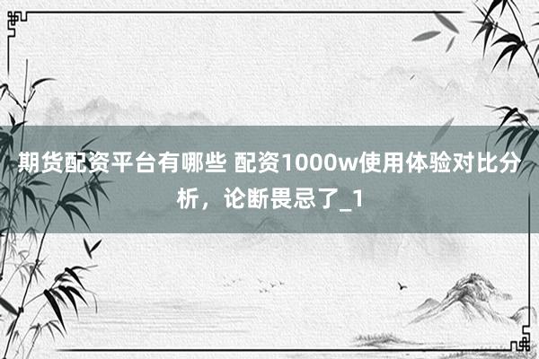 期货配资平台有哪些 配资1000w使用体验对比分析，论断畏忌了_1