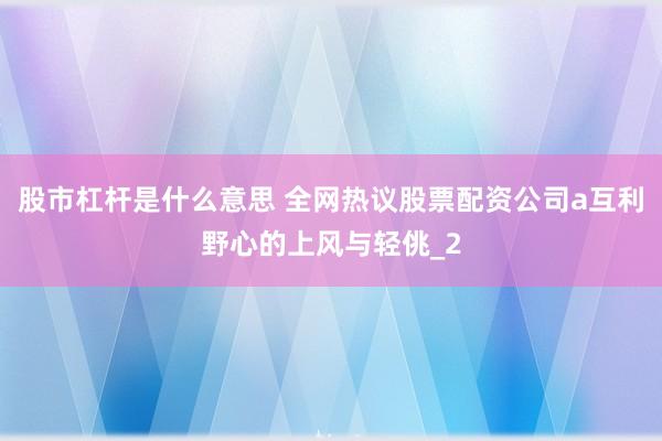 股市杠杆是什么意思 全网热议股票配资公司a互利野心的上风与轻佻_2