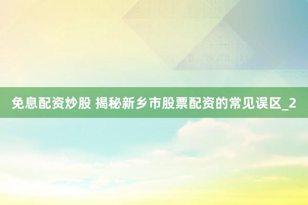 免息配资炒股 揭秘新乡市股票配资的常见误区_2