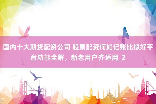 国内十大期货配资公司 股票配资何如记账比拟好平台功能全解，新老用户齐适用_2