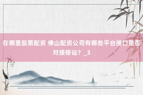在哪里股票配资 佛山配资公司有哪些平台接口是否对接褂讪？_3