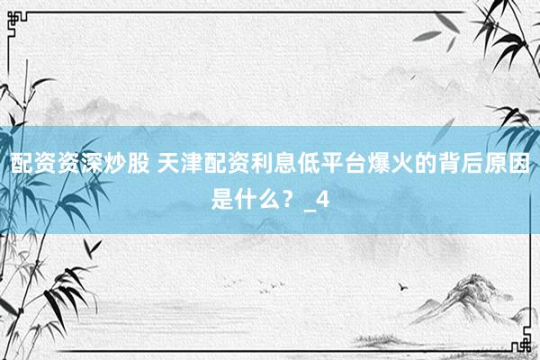 配资资深炒股 天津配资利息低平台爆火的背后原因是什么？_4