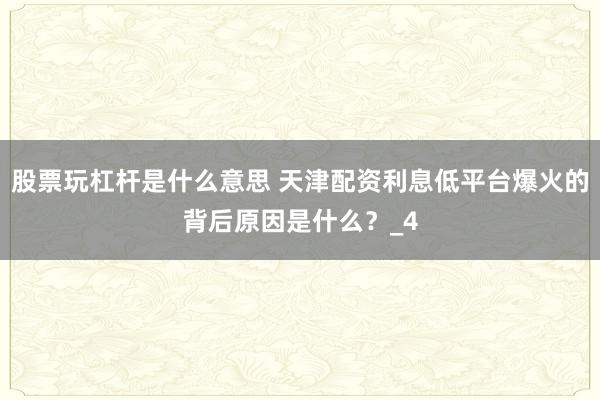 股票玩杠杆是什么意思 天津配资利息低平台爆火的背后原因是什么？_4
