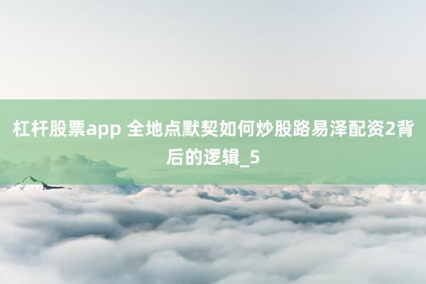 杠杆股票app 全地点默契如何炒股路易泽配资2背后的逻辑_5