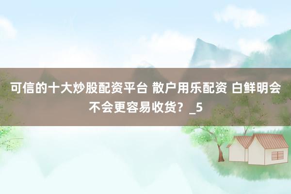 可信的十大炒股配资平台 散户用乐配资 白鲜明会不会更容易收货？_5
