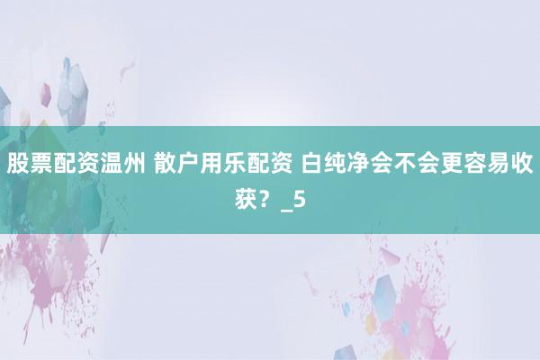 股票配资温州 散户用乐配资 白纯净会不会更容易收获？_5