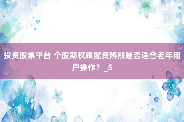投资股票平台 个股期权跟配资辨别是否适合老年用户操作？_5