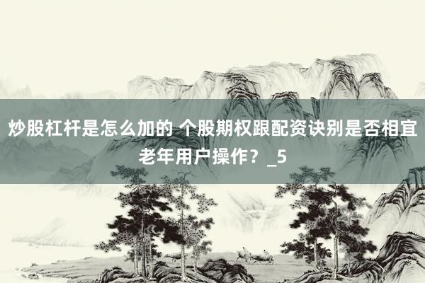 炒股杠杆是怎么加的 个股期权跟配资诀别是否相宜老年用户操作？_5