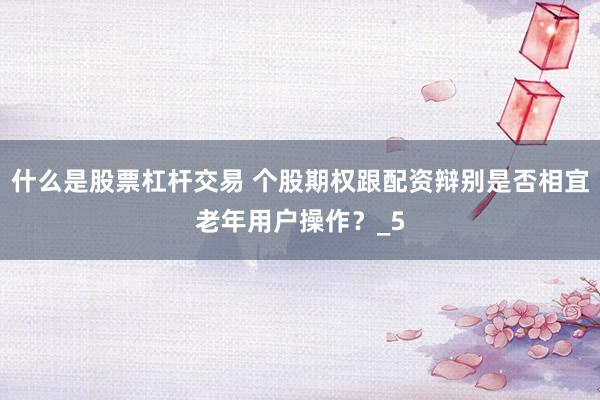 什么是股票杠杆交易 个股期权跟配资辩别是否相宜老年用户操作？_5