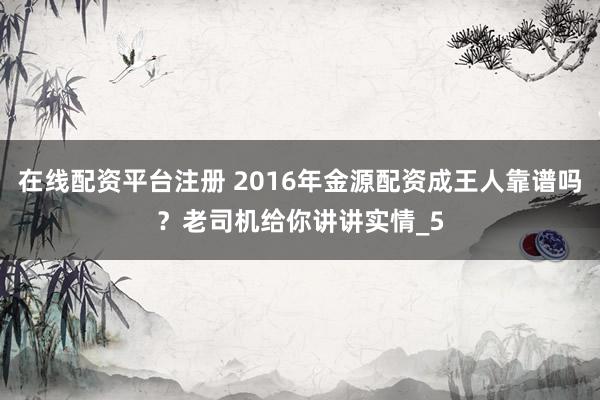 在线配资平台注册 2016年金源配资成王人靠谱吗？老司机给你讲讲实情_5