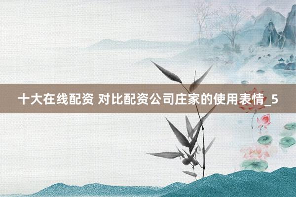 十大在线配资 对比配资公司庄家的使用表情_5