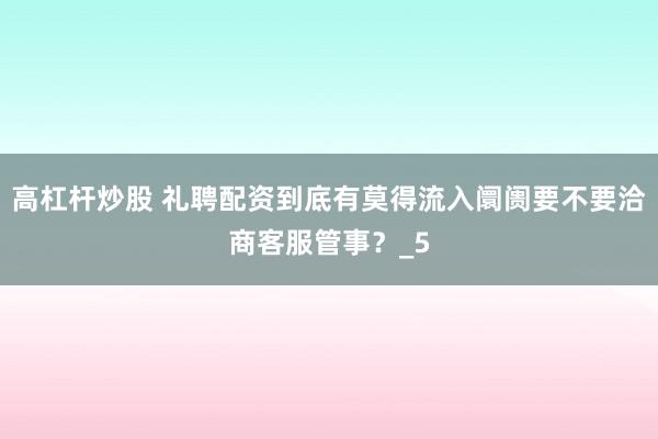 高杠杆炒股 礼聘配资到底有莫得流入阛阓要不要洽商客服管事？_5