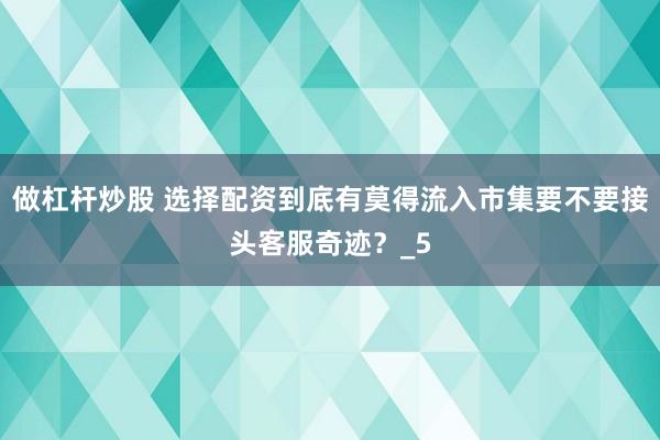 做杠杆炒股 选择配资到底有莫得流入市集要不要接头客服奇迹？_5