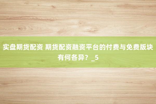 实盘期货配资 期货配资融资平台的付费与免费版块有何各异？_5