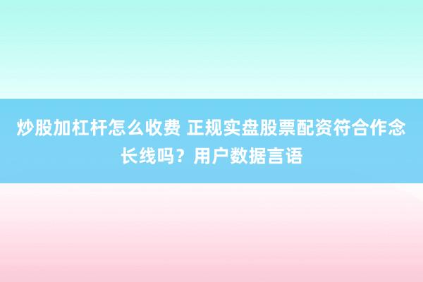 炒股加杠杆怎么收费 正规实盘股票配资符合作念长线吗？用户数据言语